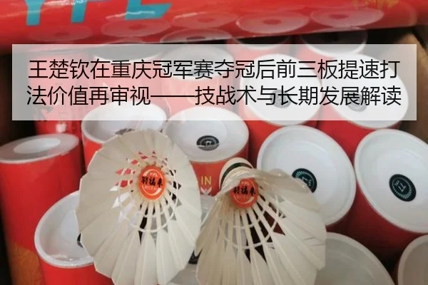王楚钦在重庆冠军赛夺冠后前三板提速打法价值再审视——技战术与长期发展解读