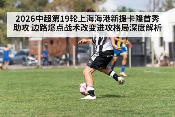 2026中超第19轮上海海港新援卡隆首秀助攻 边路爆点战术改变进攻格局深度解析
