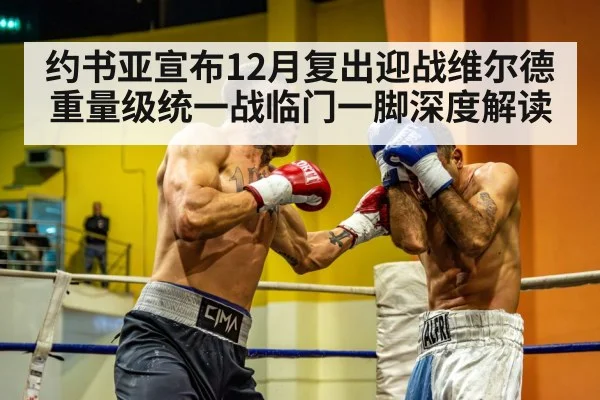 约书亚宣布12月复出迎战维尔德 重量级统一战临门一脚深度解读